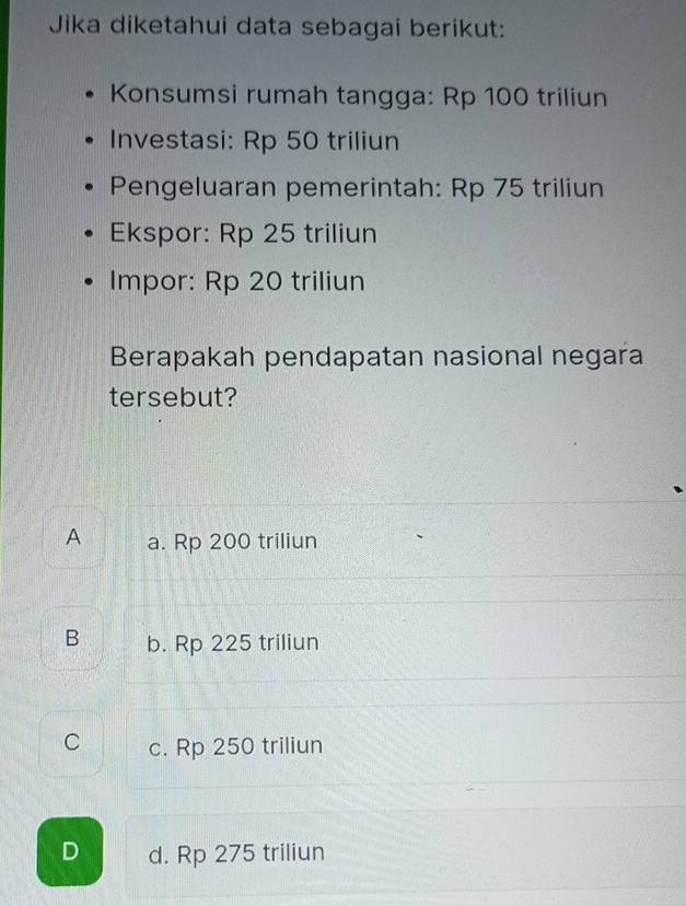 Jika diketahui data sebagai berikut:
Konsumsi rumah tangga: Rp 100 triliun
Investasi: Rp 50 triliun
Pengeluaran pemerintah: Rp 75 triliun
Ekspor: Rp 25 triliun
Impor: Rp 20 triliun
Berapakah pendapatan nasional negara
tersebut?
A a. Rp 200 triliun
B b. Rp 225 triliun
C c. Rp 250 triliun
D d. Rp 275 triliun