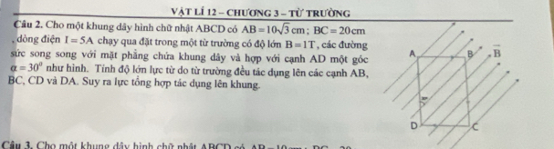 Vật LÍ 12 - chương 3 - Từ trường
Câu 2. Cho một khung dây hình chữ nhật ABCD có AB=10sqrt(3)cm; BC=20cm
, dòng điện I=5A chạy qua đặt trong một từ trường có độ lớn B=1T , các đường
sức song song với mặt phẳng chứa khung dây và hợp với cạnh AD một góc A B overline B
alpha =30° như hình. Tính độ lớn lực từ do từ trường đều tác dụng lên các cạnh AB,
BC, CD và DA. Suy ra lực tổng hợp tác dụng lên khung.
p
D C
Câu 3. Cho một khung dây hình chữ nhật ABCD