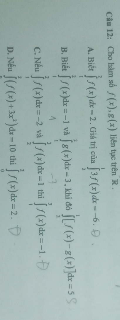 Cho hàm số f(x), g(x) liên tục trên R.
A. Biết . Giá trị của ∈tlimits _2^13f(x)dx=-6.

B. Biết và ∈tlimits _1^2g(x)dx=3 , khi đó ∈tlimits _2^1[f(x)-g(x)]dx=5
C. Nếu và ∈tlimits _2^af(x)dx=1 thì ∈tlimits _1^3f(x)dx=-1.
D. Nếu thì ∈tlimits _0^2f(x)dx=2.