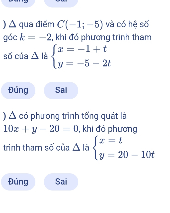 ) △ qua điểm C(-1;-5) và có hệ số 
góc k=-2 , khi đó phương trình tham 
số của △ là beginarrayl x=-1+t y=-5-2tendarray.
Đúng Sai 
) △ có phương trình tổng quát là
10x+y-20=0 , khi đó phương 
trình tham số của △ là beginarrayl x=t y=20-10tendarray.
Đúng Sai