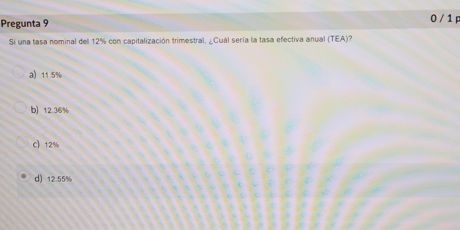 Pregunta 9
0 / 1 p
Si una tasa nominal del 12% con capitalización trimestral, ¿Cuál sería la tasa efectiva anual (TEA)?
a 11.5%
b) 12.36%
C) 12%
d) 12.55%