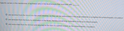 Specific cerriers in the membranes of epithelial cells in the ileum ensure that most bile salts 
are secreted from the blood into the small intestine, so they can be reabsorbed in the large intestine to complete the enterohepatic circulation 
are removed from the body by elimination in the feces, thereby preventing cholesteral build-up in blood vessels 
are reabsorbed from the GI tract and returned to the liver in a pattern known as the enterohepatic circulation