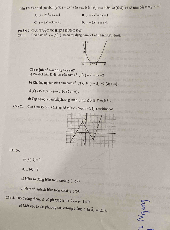 Xác định parabol (P):y=2x^2+bx+c , biết (P) qua điểm M(0;4) và có trục đổi xứng x=1.
A. y=2x^2-4x+4. B. y=2x^2+4x-3.
C. y=2x^2-3x+4. D. y=2x^2+x+4. 
phản 2: câu trác nghiệm đúng sai
Câu 1. Cho hàm số y=f(x) có đồ thị dạng parabol như hình bên dưới.
Các mệnh đề sau đúng hay sai?
a) Parabol trên là đồ thị của hàm số f(x)=x^2-3x+2.
b) Khoảng nghịch biến của hàm số f(x) d(-∈fty ;1) và (2;+∈fty ).
c) f(x)>0, forall x∈ (-∈fty ;1)∪ (2;+∈fty ).
d) Tập nghiệm của bắt phương trình f(x)≤ 0 là S=(1;2). 
Câu 2. Cho hàm số y=f(x) có đồ thị trên đoạn [-4;4] như hình vẽ.
Khi đó:
a) f(-1)=3
b) f(4)=3
c) Hàm số đồng biến trên khoảng (-1;2)
d) Hàm số nghịch biển trên khoảng (2;4)
Câu 3. Cho đường thẳng Δ có phương trình 2x+y-1=0
a) Một véc tơ chỉ phương của đường thẳng △ là vector u_A=(2;1).