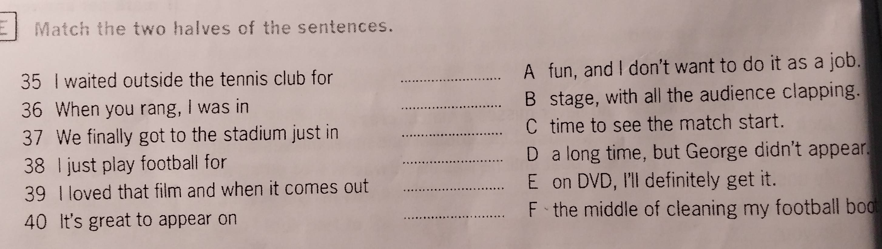 Match the two halves of the sentences.
35 I waited outside the tennis club for _A fun, and I don't want to do it as a job.
36 When you rang, I was in _B stage, with all the audience clapping.
37 We finally got to the stadium just in _C time to see the match start.
38 I just play football for _D a long time, but George didn't appear.
39 I loved that film and when it comes out_
E on DVD, I'll definitely get it.
_ F - the middle of cleaning my football bod
40 It's great to appear on