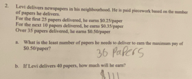 Levi delivers newspapers in his neighbourhood. He is paid piecework based on the number 
of papers he delivers. 
For the first 25 papers delivered, he earns $0.25 /paper 
For the next 10 papers delivered, he earns $0.35/ paper 
Over 35 papers delivered, he earns $0.50/ paper 
a. What is the least number of papers he needs to deliver to earn the maximum pay of
$0.50 /paper? 
b. If Levi delivers 40 papers, how much will he earn?