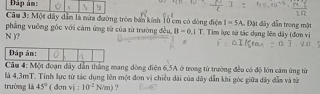 Đáp án: 
Câu 3: Một dây dẫn là nửa đường tròn bán kính 10 cm có dòng điện I=5A. Đặt dây dẫn trong mặt 
phẳng vuông góc với cảm ứng từ của từ trường đều, B=0,1T. Tìm lực từ tác dụng lên dây (đơn vị 
N )? 
Câu 4: Một đoạn dây dẫn thắng mang dòng điện 6, 5A ở trong từ trường đều có độ lớn cảm ứng từ 
là 4,3mT. Tính lực từ tác dụng lên một đơn vị chiều dài của dây dẫn khi góc giữa dây dẫn và từ 
trường là 45° ( đơn vi:10^(-2)N/m) ?