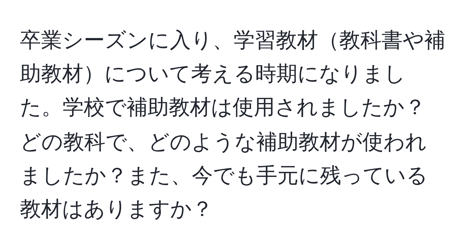 卒業シーズンに入り、学習教材教科書や補助教材について考える時期になりました。学校で補助教材は使用されましたか？どの教科で、どのような補助教材が使われましたか？また、今でも手元に残っている教材はありますか？