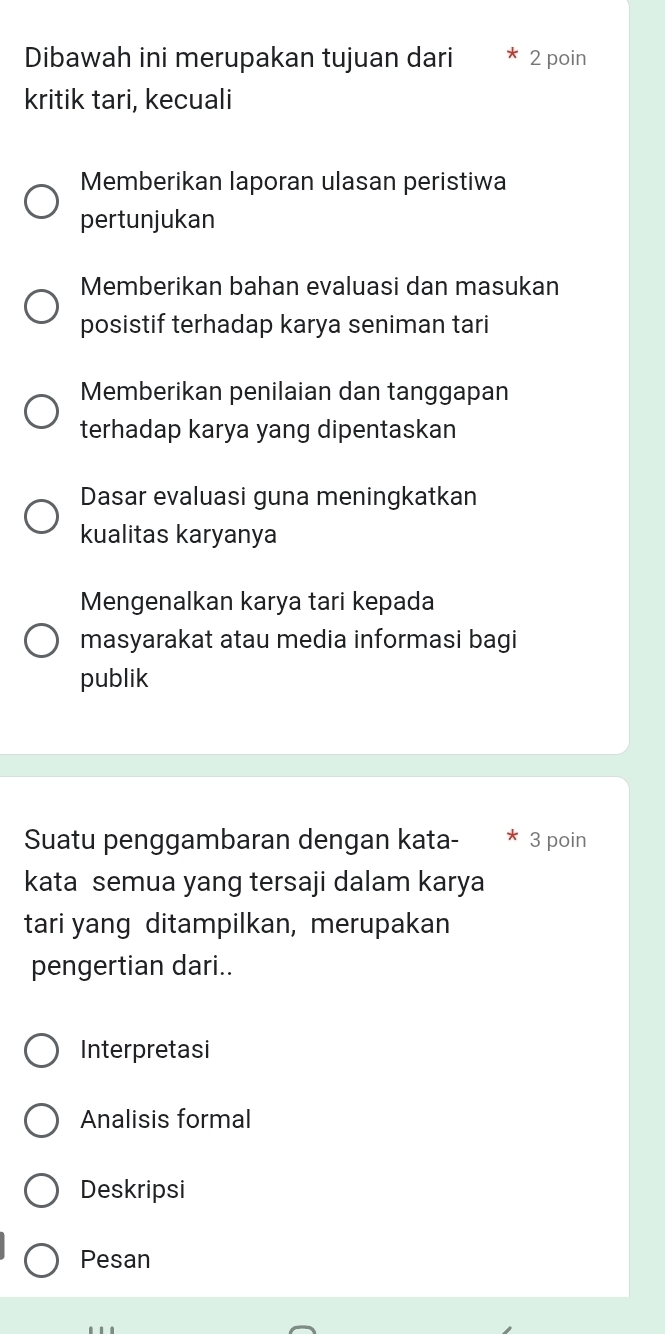 Dibawah ini merupakan tujuan dari 2 poin
kritik tari, kecuali
Memberikan laporan ulasan peristiwa
pertunjukan
Memberikan bahan evaluasi dan masukan
posistif terhadap karya seniman tari
Memberikan penilaian dan tanggapan
terhadap karya yang dipentaskan
Dasar evaluasi guna meningkatkan
kualitas karyanya
Mengenalkan karya tari kepada
masyarakat atau media informasi bagi
publik
Suatu penggambaran dengan kata- 3 poin
kata semua yang tersaji dalam karya
tari yang ditampilkan, merupakan
pengertian dari..
Interpretasi
Analisis formal
Deskripsi
Pesan