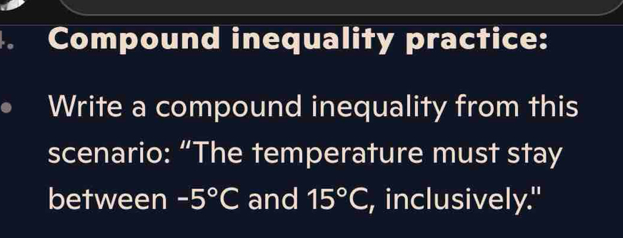 Compound inequality practice: 
Write a compound inequality from this 
scenario: “The temperature must stay 
between -5°C and 15°C , inclusively."