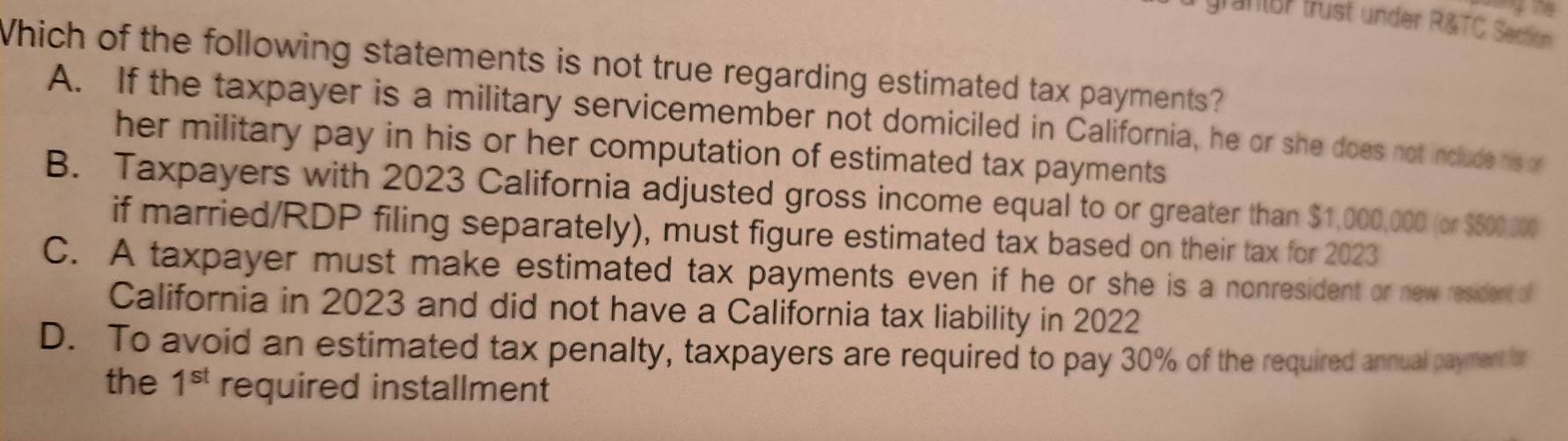 grantor trust under R&TC Section
Which of the following statements is not true regarding estimated tax payments?
A. If the taxpayer is a military servicemember not domiciled in California, he or she does not include his or
her military pay in his or her computation of estimated tax payments
B. Taxpayers with 2023 California adjusted gross income equal to or greater than $1,000,000 (or $500,000
if married/RDP filing separately), must figure estimated tax based on their tax for 2023
C. A taxpayer must make estimated tax payments even if he or she is a nonresident or new resident of
California in 2023 and did not have a California tax liability in 2022
D. To avoid an estimated tax penalty, taxpayers are required to pay 30% of the required annual payment or
the 1^(st) required installment