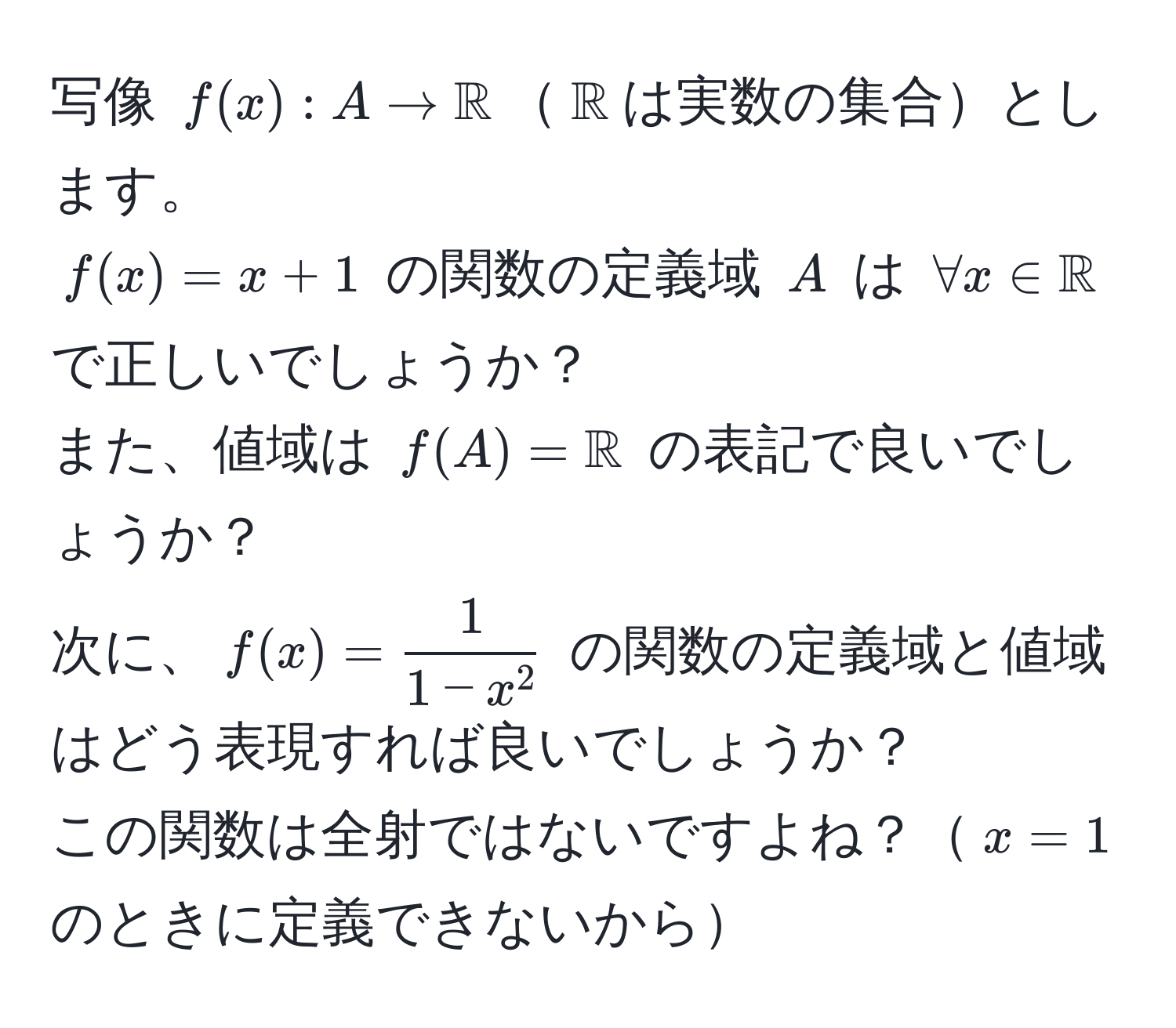 写像 $f(x): A to mathbbR$$mathbbR$は実数の集合とします。  
$f(x) = x + 1$ の関数の定義域 $A$ は $forall x ∈ mathbbR$ で正しいでしょうか？  
また、値域は $f(A) = mathbbR$ の表記で良いでしょうか？  
次に、$f(x) = frac11 - x^2$ の関数の定義域と値域はどう表現すれば良いでしょうか？  
この関数は全射ではないですよね？$x=1$ のときに定義できないから