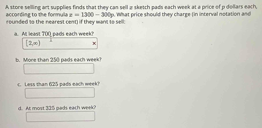 A store selling art supplies finds that they can sell x sketch pads each week at a price of p dollars each,
according to the formula x=1300-300p. What price should they charge (in interval notation and
rounded to the nearest cent) if they want to sell:
a. At least 700 pads each week?
[2,∈fty )
×
b. More than 250 pads each week?
c. Less than 625 pads each week?
d. At most 325 pads each week?