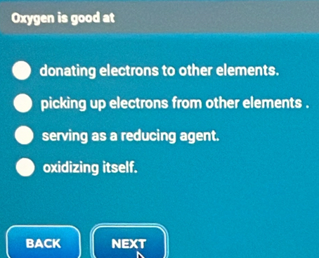 Oxygen is good at
donating electrons to other elements.
picking up electrons from other elements .
serving as a reducing agent.
oxidizing itself.
BACK NEXT