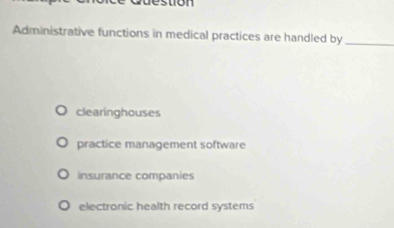 stion
Administrative functions in medical practices are handled by_
clearinghouses
practice management software
insurance companies
electronic health record systems