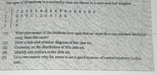 The ages of 30 sudents in a university class are shown in a stem-and leaf diagram:
1 7 8 8 8 8 88 8 8 9 9 9 9 9 9 9 9
2 0 . 0 0 1 1 2 ④ 4 7 8 8
3. 2
4 9
(1) What percenage of the students have ages that are more then one standard deviation 
away from the mean? 
(2) Draw a box-and-whisker diagram of this dam set. 
(3) Comment on the distribution of tris dats ser. 
(4)___ Identify any outliers in the dats set. 
(5) Give two reason why the mean is not a good measure of central tendency in this. 
case.