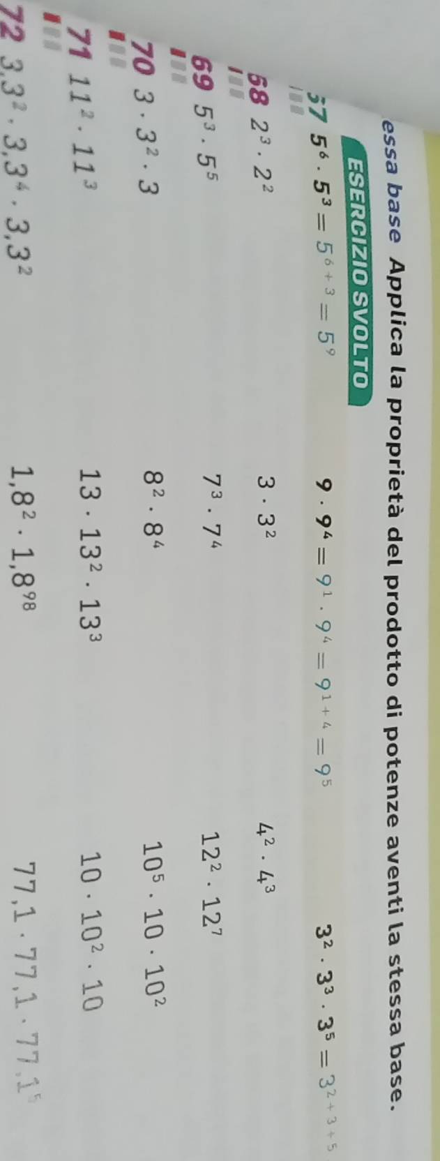 essa base Applica la proprietà del prodotto di potenze aventi la stessa base. 
ESERCIZIO SVOLTO 
57 5^6· 5^3=5^(6+3)=5^9
9· 9^4=9^1· 9^4=9^(1+4)=9^5
3^2· 3^3· 3^5=3^(2+3+5)
58 2^3· 2^2
3· 3^2
4^2· 4^3
69 5^3· 5^5
7^3· 7^4
12^2· 12^7... 
70 3· 3^2· 3
8^2· 8^4
10^5· 10· 10^2... 
71 11^2· 11^3
13· 13^2· 13^3
10· 10^2· 10
72 3.3^2· 3.3^4· 3.3^2 1,8^2· 1,8^(98)
77,1· 77, 1· 77, 1^5