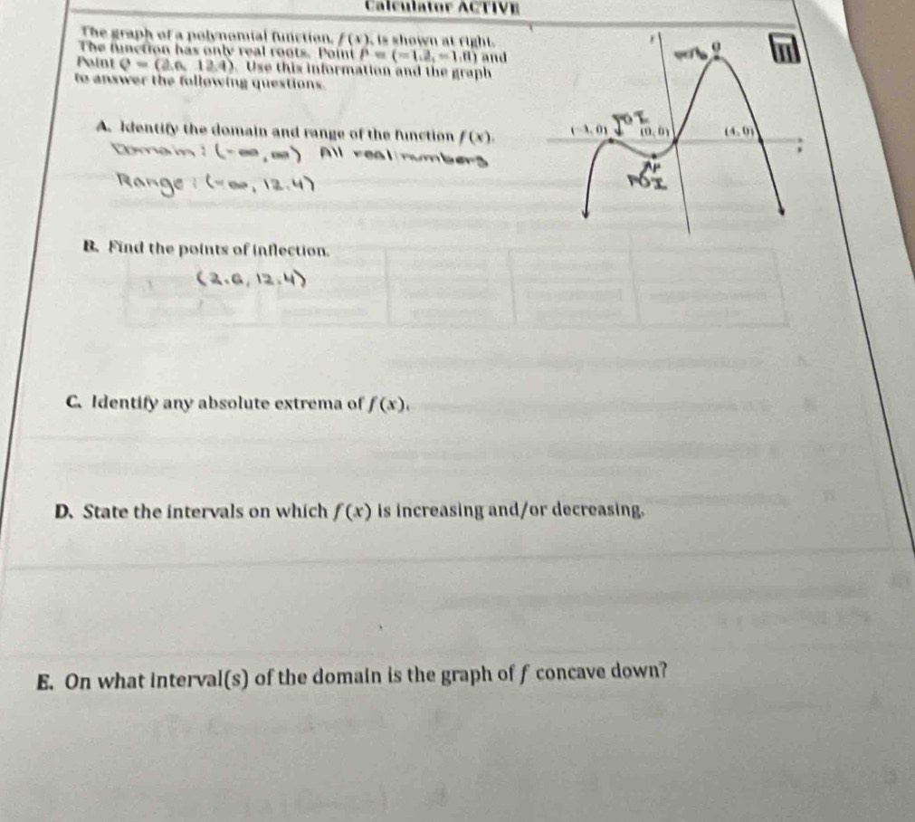 Calculator ACTIVE
The graph of a polynomial function. f(x) , is shown at right.
The function has only real roots. Point P=(-1,2,-1,0) and
Paint Q=(2.6,12.4) Use this information and the graph
to answer the following questions.
A. Identify the domain and range of the function f(x).
ren
B. Find the points of inflection.
C. Identify any absolute extrema of f(x),
D. State the intervals on which is increasing and/or decreasing. f(x)
E. On what interval(s) of the domain is the graph of f concave down?