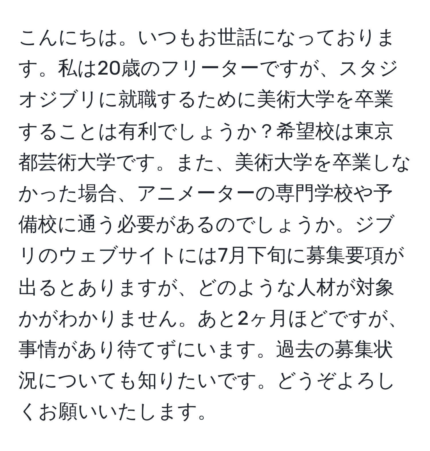 こんにちは。いつもお世話になっております。私は20歳のフリーターですが、スタジオジブリに就職するために美術大学を卒業することは有利でしょうか？希望校は東京都芸術大学です。また、美術大学を卒業しなかった場合、アニメーターの専門学校や予備校に通う必要があるのでしょうか。ジブリのウェブサイトには7月下旬に募集要項が出るとありますが、どのような人材が対象かがわかりません。あと2ヶ月ほどですが、事情があり待てずにいます。過去の募集状況についても知りたいです。どうぞよろしくお願いいたします。