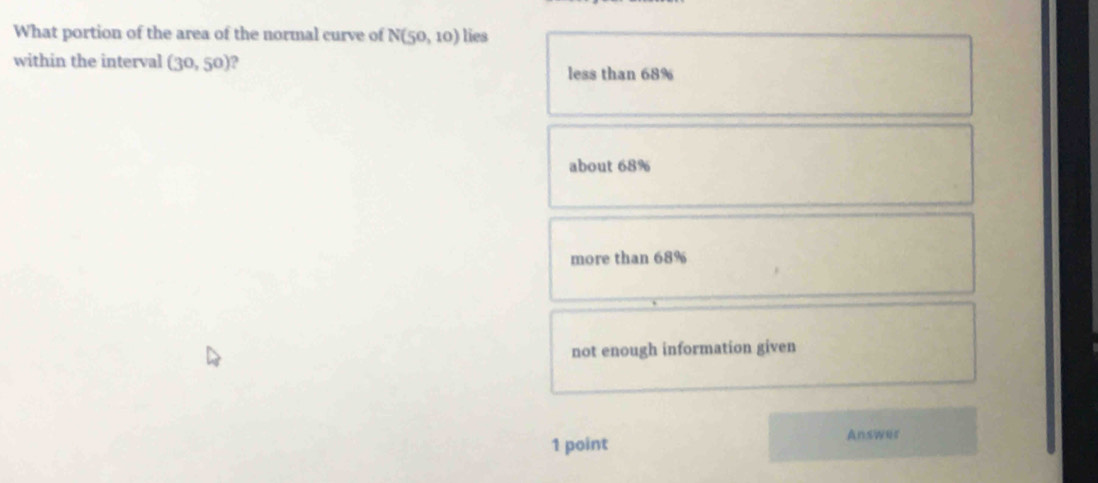 What portion of the area of the normal curve of N(50,10) lies
within the interval (30,50) ?
less than 68%
about 68%
more than 68%
not enough information given
1 point Answer