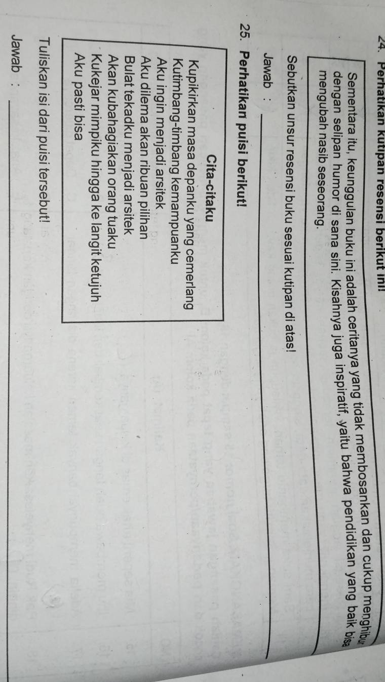Perhatıkan kutıpan resensi berikut ini! 
Sementara itu, keunggulan buku ini adalah ceritanya yang tidak membosankan dan cukup menghibu 
dengan selipan humor di sana sini. Kisahnya juga inspiratif, yaitu bahwa pendidikan yang baik bis 
mengubah nasib seseorang. 
_ 
Sebutkan unsur resensi buku sesuai kutipan di atas! 
Jawab :_ 
_ 
25. Perhatikan puisi berikut! 
Cita-citaku 
Kupikirkan masa depanku yang cemerlang 
Kutimbang-timbang kemampuanku 
Aku ingin menjadi arsitek 
Aku dilema akan ribuan pilihan 
Bulat tekadku menjadi arsitek 
Akan kubahagiakan orang tuaku 
Kukejar mimpiku hingga ke langit ketujuh 
Aku pasti bisa 
Tuliskan isi dari puisi tersebut! 
Jawab :_