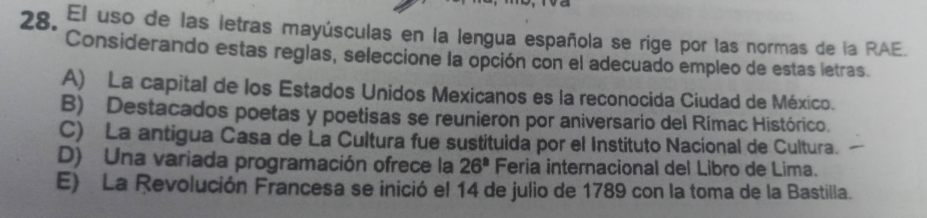 El uso de las letras mayúsculas en la lengua española se rige por las normas de la RAE.
Considerando estas reglas, seleccione la opción con el adecuado empleo de estas letras.
A) La capital de los Estados Unidos Mexicanos es la reconocida Ciudad de México.
B) Destacados poetas y poetisas se reunieron por aniversario del Rímac Histórico.
C) La antigua Casa de La Cultura fue sustituida por el Instituto Nacional de Cultura.
D) Una variada programación ofrece la 26^8 Feria internacional del Libro de Lima.
E) La Revolución Francesa se inició el 14 de julio de 1789 con la toma de la Bastilla.