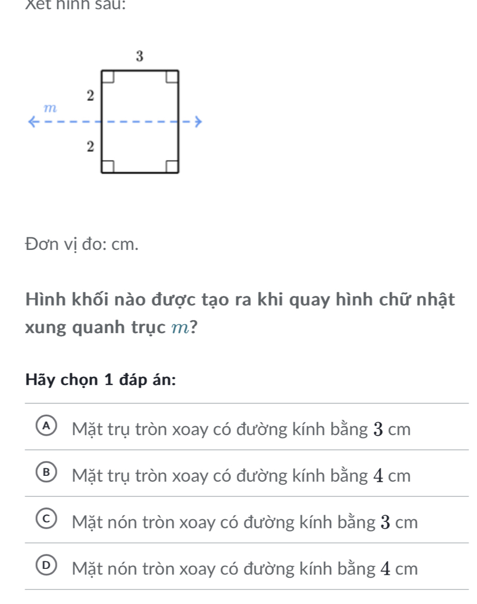 Xet hinh sau:
Đơn vị đo: cm.
Hình khối nào được tạo ra khi quay hình chữ nhật
xung quanh trục m?
Hãy chọn 1 đáp án:
A) Mặt trụ tròn xoay có đường kính bằng 3 cm
B Mặt trụ tròn xoay có đường kính bằng 4 cm
Mặt nón tròn xoay có đường kính bằng 3 cm
D Mặt nón tròn xoay có đường kính bằng 4 cm