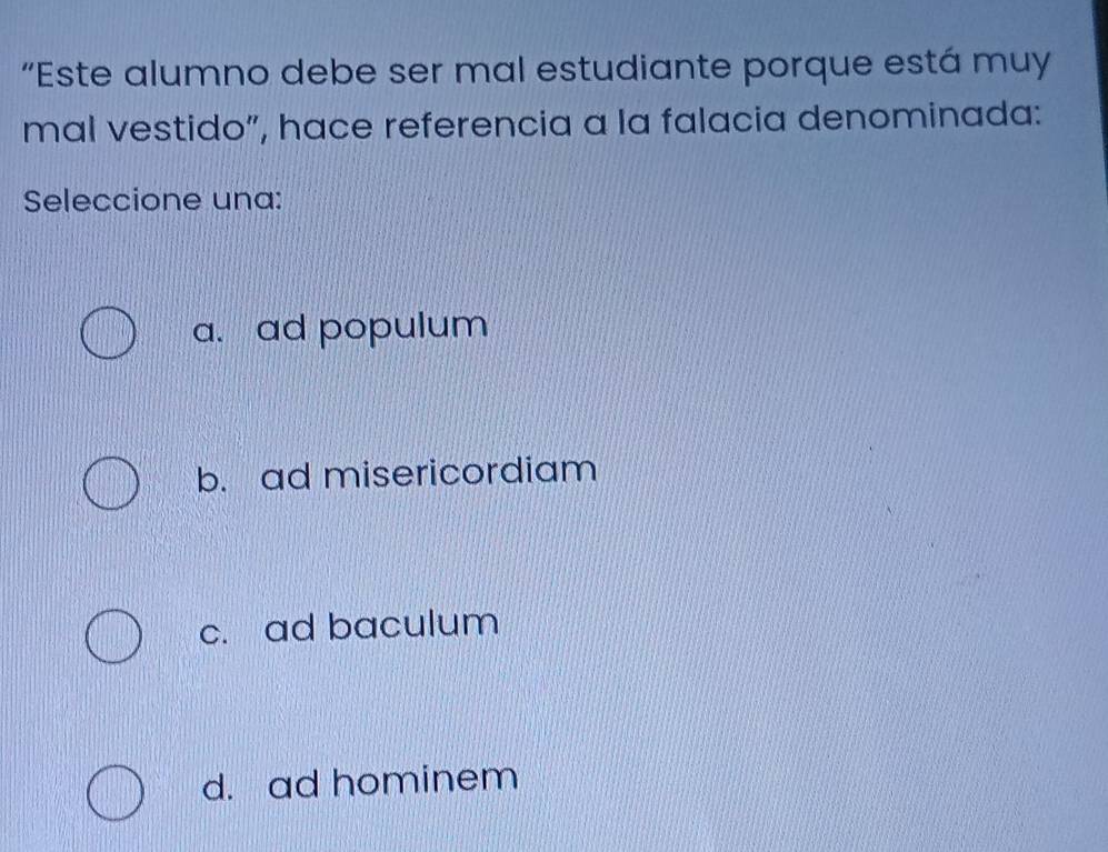 “Este alumno debe ser mal estudiante porque está muy
mal vestido”, hace referencia a la falacia denominada:
Seleccione una:
a. ad populum
b. ad misericordiam
c. ad baculum
d. ad hominem