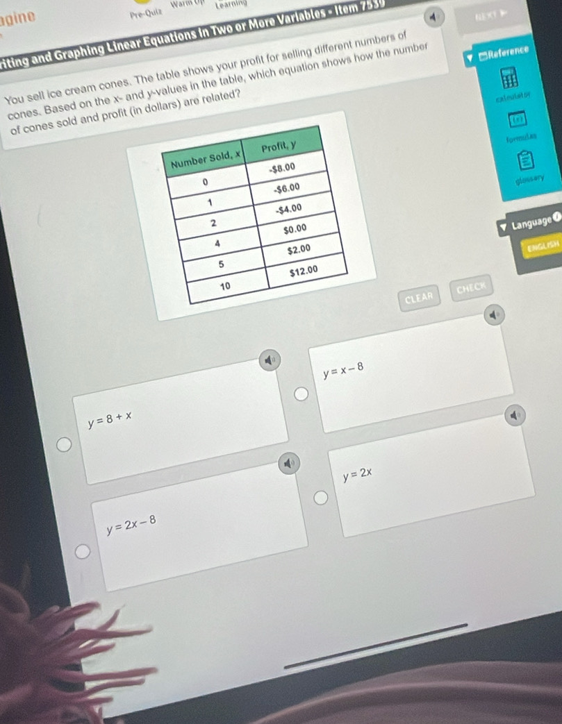 gine
Pre-Quiz
Learning
4 
iting and Graphing Linear Equations in Two or More Variables - Item 7539
=Reference
You sell ice cream cones. The table shows your profit for selling different numbers of
cones. Based on the x - and y -values in the table, which equation shows how the number
of cones sold and profit (in dollars) are related?
caleulstor
formulas
glossery
Language
ENGLISH
CLEAR CHECK
y=x-8
y=8+x
y=2x
y=2x-8
_