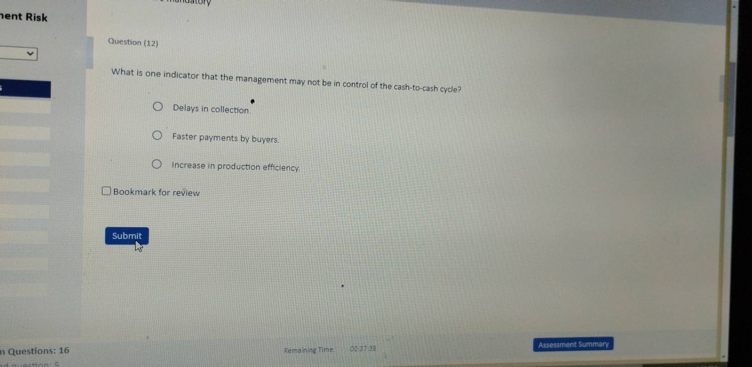 atory
hent Risk
Question (12)
What is one indicator that the management may not be in control of the cash-to-cash cycle?
Delays in collection.
Faster payments by buyers.
Increase in production efficiency
Bookmark for review
Submit
n Questions: 16 Remaining Time 00:37:38 Assessment Summary