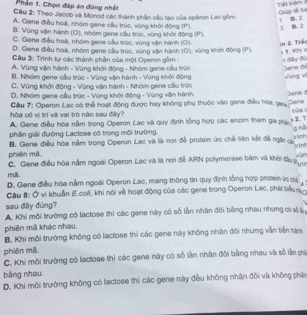 Phần 1. Chọn đáp án đúng nhất
Tiết kiệm ở
Giúp tế bà
Câu 2: Theo Jacob và Monod các thành phần cầu tạo của opêron Lac gồm: 1 B. 2
A. Gene điều hoà, nhóm gene cầu trúc, vùng khởi động (P).
3 B. 2
B. Vùng vận hành (O), nhóm gene cầu trúc, vùng khởi động (P).
C. Gene điều hoà, nhóm gene cầu trúc, vùng vận hành (O).
in 2. Trắc
D. Gene điều hoà, nhóm gene cầu trúc, vùng vận hành (O), vùng khởi động (P). ι 1. Khi n
Câu 3: Trình tự các thành phần của một Operon gồm : rì đây đủ
A. Vùng vận hành - Vùng khởi động - Nhóm gene cầu trúc
Sene điệ
B. Nhóm gene cầu trúc - Vùng vận hành - Vùng khởi động Vùng và
C. Vùng khởi động - Vùng vận hành - Nhóm gene cấu trúc
D. Nhóm gene cấu trúc - Vùng khởi động - Vùng vận hành.
Câu 7: Operon Lac có thể hoạt động được hay không phụ thuộc vào gene điều hòa; gen Gene d Gene
hòa có vị trí và vai trò nào sau đây? cùa c
A. Gene điều hòa nằm trong Operon Lac và quy định tổng hợp các enzim tham gia phần
1 2. T
g nà
phân giải đường Lactose có trong môi trường.
B. Gene điều hòa nằm trong Operon Lac và là nơi để protein ức chế liên kết đề ngăn cả trình
trình
phiên mã. yùn
C. Gene điều hòa nằm ngoài Operon Lac và là nơi để ARN polymerase bám và khởi đầu pn
mā.
D. Gene điều hòa nằm ngoài Operon Lac, mang thông tin quy định tổng hợp protein ức chế
Câu 8: Ở vi khuẩn E.coli, khi nói về hoạt động của các gene trong Operon Lac, phát biểu nà
sau đây đúng?
A. Khi môi trường có lactose thì các gene này có số lần nhân đôi bằng nhau nhưng có số là
phiên mã khác nhau.
B. Khi môi trường không có lactose thì các gene này không nhân đôi nhưng vẫn tiến hành
phiên mã.
C. Khi môi trường có lactose thì các gene này có số lần nhân đôi bằng nhau và số lần phiê
bằng nhau.
D. Khi môi trường không có lactose thì các gene này đều không nhân đôi và không phiên