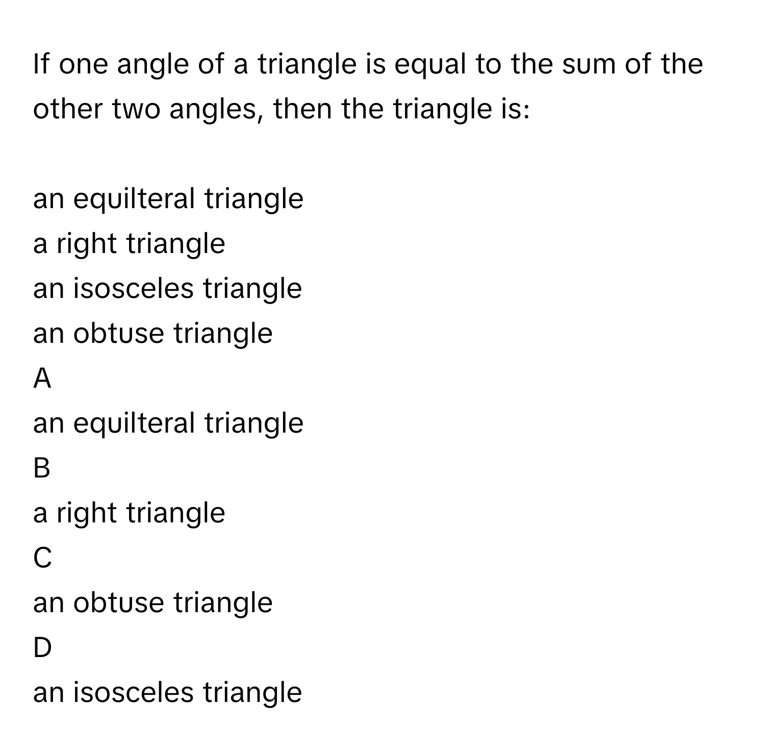 If one angle of a triangle is equal to the sum of the other two angles, then the triangle is:
  
an equilteral triangle

a right triangle

an isosceles triangle

an obtuse triangle


A  
an equilteral triangle
 


B  
a right triangle
 


C  
an obtuse triangle
 


D  
an isosceles triangle