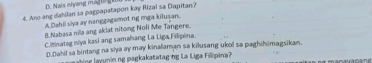 D. Nais niyang maglingkut
4, Ano ang dahilan sa pagpapatapon kay Rizal sa Dapitan?
A.Dahil slya ay nanggagamot ng mga kilusan.
B.Nabasa nila ang aklat nitong Noli Me Tangere.
C.Itinatag niya kasi ang samahang La Liga Filipina.
D.Dahil sa bintang na siya ay may kinalaman sa kilusang ukol sa paghihimagsikan,
ahing layunin ng pagkakatataging La Liga Filipina?
ng manavapang