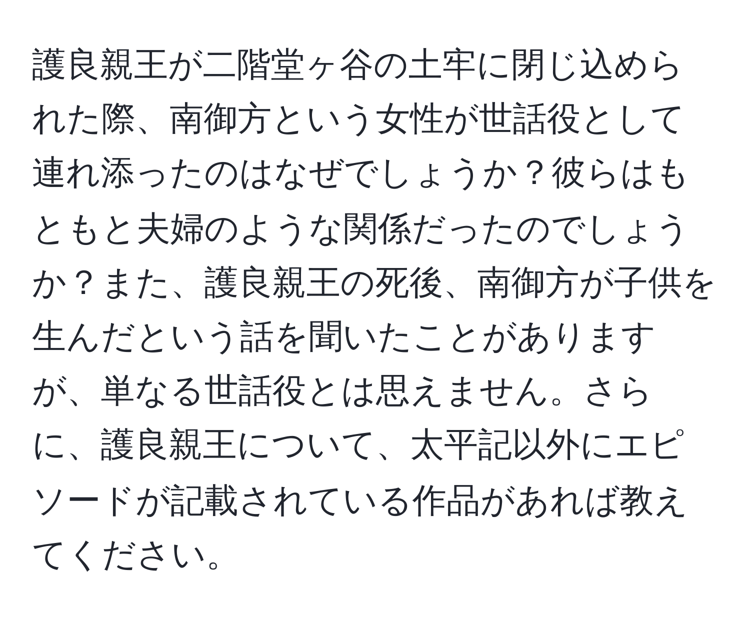 護良親王が二階堂ヶ谷の土牢に閉じ込められた際、南御方という女性が世話役として連れ添ったのはなぜでしょうか？彼らはもともと夫婦のような関係だったのでしょうか？また、護良親王の死後、南御方が子供を生んだという話を聞いたことがありますが、単なる世話役とは思えません。さらに、護良親王について、太平記以外にエピソードが記載されている作品があれば教えてください。