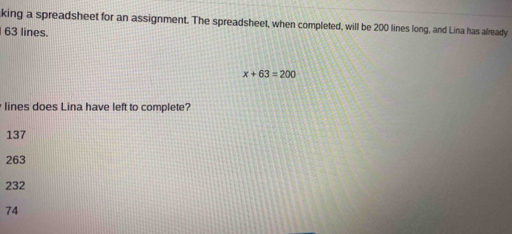 king a spreadsheet for an assignment. The spreadsheet, when completed, will be 200 lines long, and Lina has already
63 lines.
x+63=200
lines does Lina have left to complete?
137
263
232
74