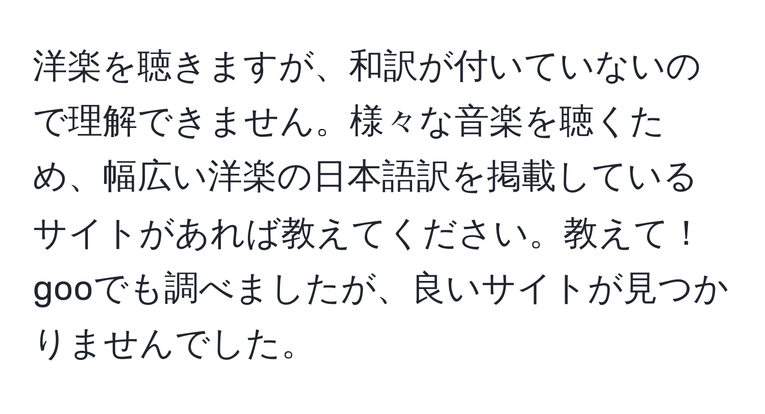 洋楽を聴きますが、和訳が付いていないので理解できません。様々な音楽を聴くため、幅広い洋楽の日本語訳を掲載しているサイトがあれば教えてください。教えて！gooでも調べましたが、良いサイトが見つかりませんでした。