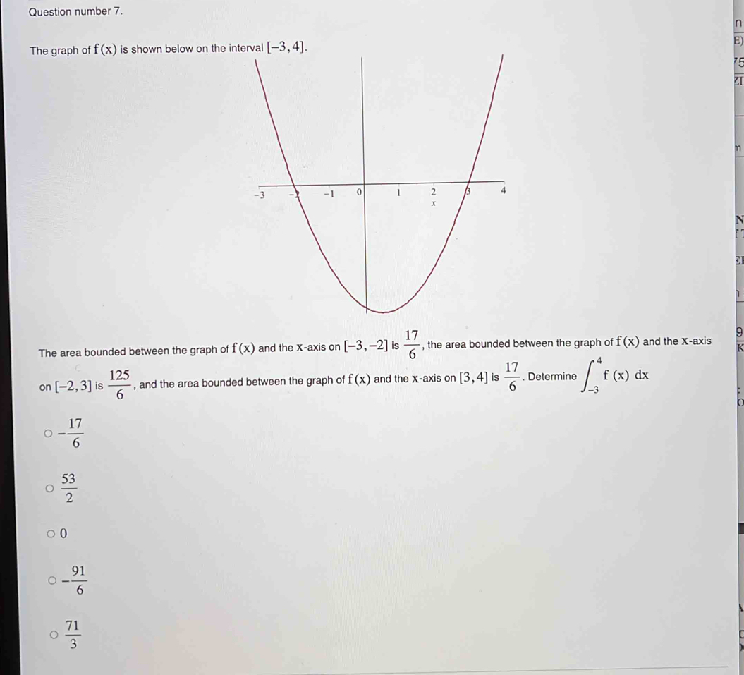 Question number 7.
n
The graph of f(x) is shown below on theE
 
C
The area bounded between the graph of f(x) and the X-axis on [-3,-2] is  17/6  , the area bounded between the graph of f(x) and the X-axis
on [-2,3] is  125/6  , and the area bounded between the graph of f(x) and the x-axis on [3,4] is  17/6 . Determine ∈t _(-3)^4f(x)dx
- 17/6 
 53/2 
0
- 91/6 
 71/3 