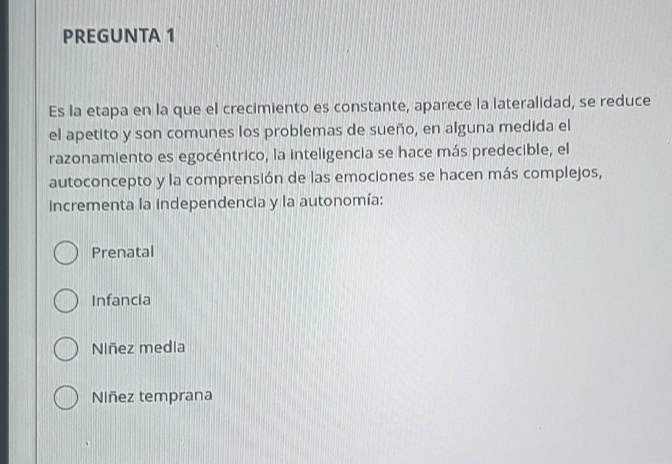 PREGUNTA 1
Es la etapa en la que el crecimiento es constante, aparece la lateralidad, se reduce
el apetito y son comunes los problemas de sueño, en alguna medida el
razonamiento es egocéntrico, la inteligencia se hace más predecible, el
autoconcepto y la comprensión de las emociones se hacen más complejos,
incrementa la independencia y la autonomía:
Prenatal
Infancia
Niñez medla
Niñez temprana