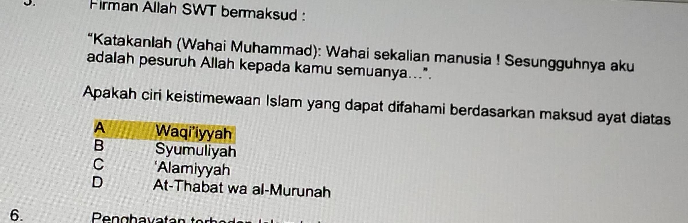 Firman Allah SWT bermaksud : 
“Katakanlah (Wahai Muhammad): Wahai sekalian manusia ! Sesungguhnya aku 
adalah pesuruh Allah kepada kamu semuanya...". 
Apakah ciri keistimewaan Islam yang dapat difahami berdasarkan maksud ayat diatas 
al-Murunah 
6.