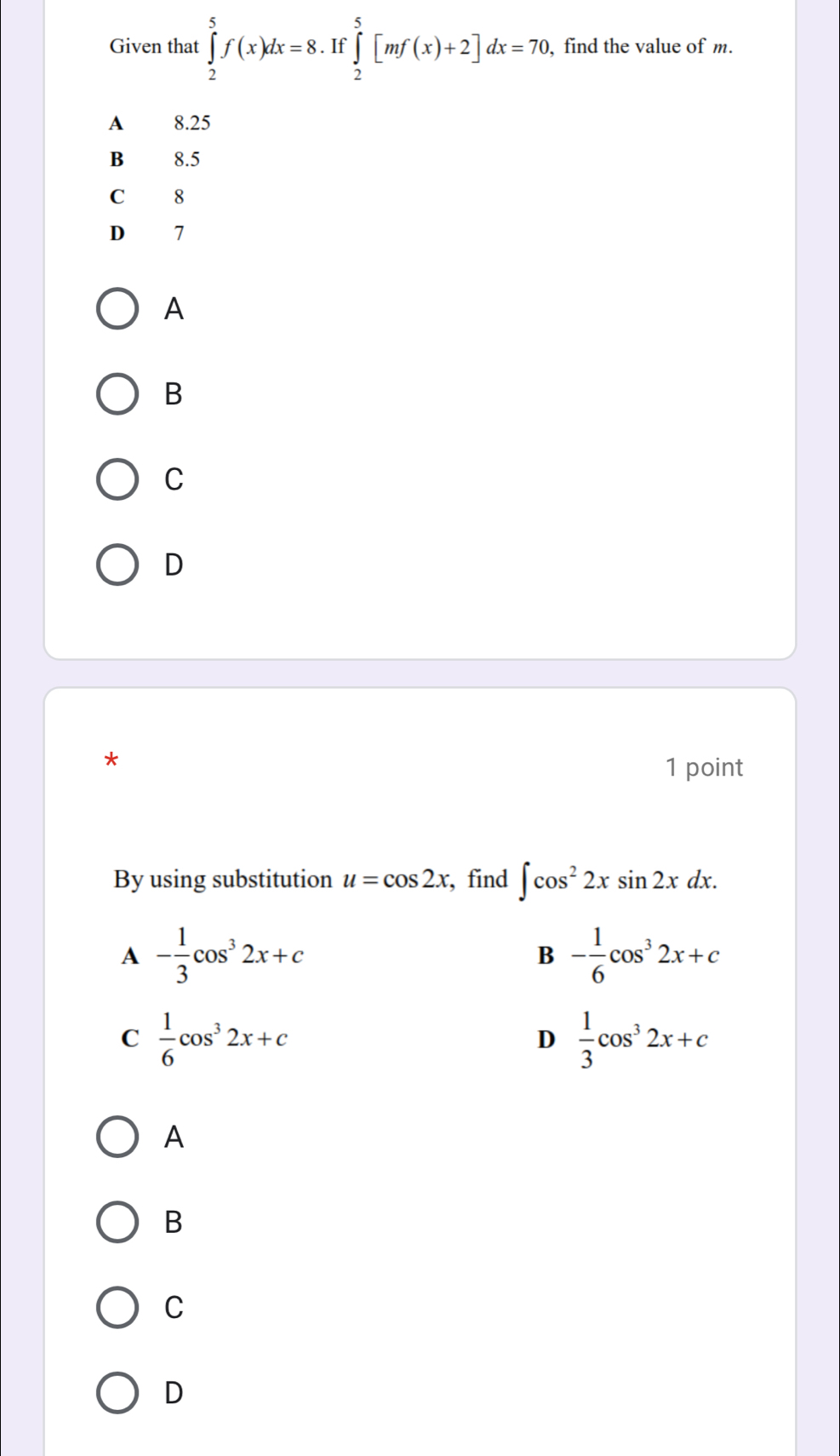 Given that ∈tlimits _2^(5f(x)dx=8. If ∈tlimits _2^5[mf(x)+2]dx=70. find the value of m.
A 8.25
B 8.5
C 8
D 7
A
B
C
D
*
1 point
By using substitution u=cos 2x , find ∈t cos ^2)2xsin 2xdx.
A - 1/3 cos^32x+c
B - 1/6 cos^32x+c
C  1/6 cos^32x+c
D  1/3 cos^32x+c
A
B
C
D