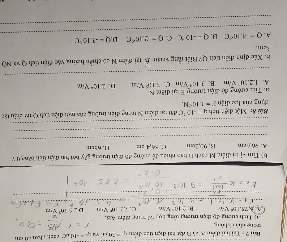 Tại hai điểm A và B đặt hai điện tích điểm q_1=20mu C và q_2=-10mu C cách nhau 40 cm
trong chân không.
a) Tính cường độ điện trường tổng hợp tại trung điểm AB.
A. 6,75.10^6V/m B. 2.10^6V/m C. 7,2.10^6V/m D. 2.5.10^3V/m
_
_
_
_
_
_
b) Tìm vị trí điểm M cách B bao nhiêu để cường độ điện trường gây bởi hai điện tích bằng 0 ?
_
A. 96, 6cm B, 90, 2cm C. 56,4 cm D. 65cm
_
_
Bài 8: Một điện tích q=-10^(-7)C đặt tại điểm N trong điện trường của một điện tích Q thì chịu tác
dụng của lực điện F=3.10^(-3)N. 
a. Tìm cường độ điện trường E tại điểm N.
A. 1,2.10^4V/m B. 3.10^4V/m C. 3.10^5V/m D. 2.10^4V/m
_
_
_
_
_
b. Xác định điện tích Q? Biết rằng vectơ vector E tại điểm N có chiều hướng vào điện tích Q và NQ
3cm.
_
A. Q=-4.10^(-9)C B. Q=-10^(-9)C C. Q=-2.10^(-9)C D Q=-3.10^(-9)C
_
_
_