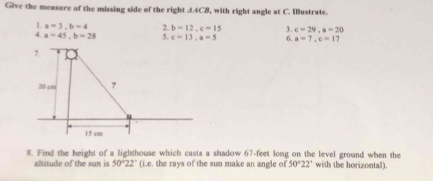 Give the measure of the missing side of the right △ ACB , with right angle at C. Illustrate. 
1. a=3, b=4
2. b=12, c=15 3. c=29, a=20
4. a=45, b=28 5. c=13, a=5 6. a=7, c=17
7.
20 cm
?
15 cm
8. Find the height of a lighthouse which casts a shadow 67-feet long on the level ground when the 
altitude of the sun is 50°22° (i.e. the rays of the sun make an angle of 50°22' with the horizontal).