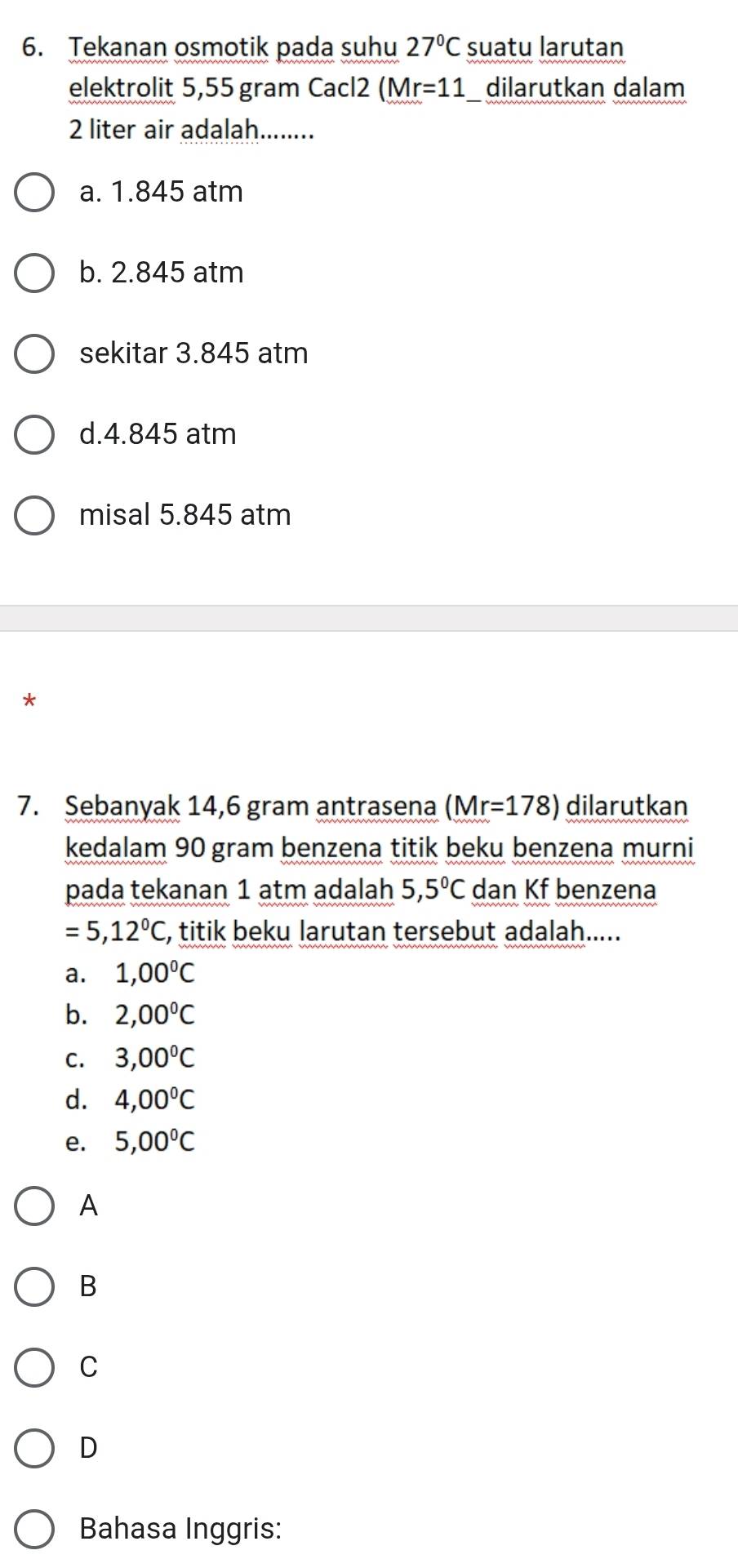 Tekanan osmotik pada suhu 27°C suatu larutan
elektrolit 5,55 gram Cacl2 ( Mr=11 _ dilarutkan dalam
2 liter air adalah........
a. 1.845 atm
b. 2.845 atm
sekitar 3.845 atm
d. 4.845 atm
misal 5.845 atm
*
7. Sebanyak 14,6 gram antrasena (Mr=178) dilarutkan
kedalam 90 gram benzena titik beku benzena murni
pada tekanan 1 atm adalah 5,5°C dan Kf benzena
=5,12°C , titik beku larutan tersebut adalah.....
a. 1,00°C
b. 2,00°C
C. 3,00°C
d. 4,00°C
e. 5,00°C
A
B
C
D
Bahasa Inggris: