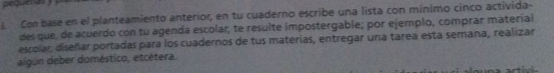 Con base en el planteamiento anterior, en tu cuaderno escribe una lista con mínimo cinco activida- 
des que, de acuerdo con tu agenda escolar, te resulte impostergable; por ejemplo, comprar materíal 
escolar, diseñar portadas para los cuadernos de tus materías, entregar una tarea esta semana, realizar 
algún deber doméstico, etcétera.