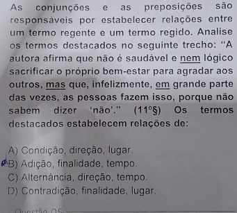 As conjunções e as preposições são
responsáveis por estabelecer relações entre
um termo regente e um termo regido. Analise
os termos destacados no seguinte trecho: “A
autora afirma que não é saudável e nem lógico
sacrificar o próprio bem-estar para agradar aos
outros, mas que, infelizmente, em grande parte
das vezes, as pessoas fazem isso, porque não
sabem dizer ‘não’." (11°S) Os termos
destacados estabelecem relações de:
A) Condição, direção, lugar,
(B) Adição, finalidade, tempo.
C) Alternância, direção, tempo.
D) Contradição, finalidade, lugar.
Questão 05