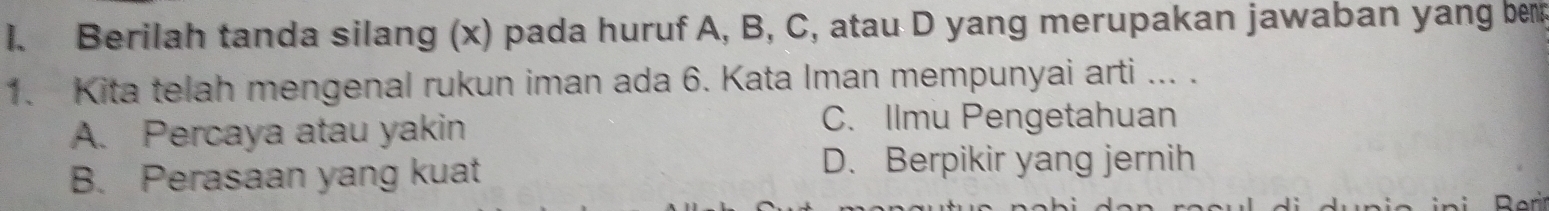 Berilah tanda silang (x) pada huruf A, B, C, atau D yang merupakan jawaban yang ber
1. Kita telah mengenal rukun iman ada 6. Kata Iman mempunyai arti ... .
A. Percaya atau yakin
C. Ilmu Pengetahuan
B. Perasaan yang kuat
D. Berpikir yang jernih