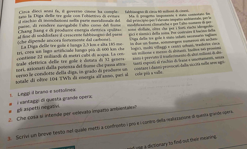 Circa dieci anni fa, il governo cinese ha comple-
tato la Diga delle tre gole con l'obiettivo di evitare fabbisogno di circa 60 milioni di cinesi.
il rischio di inondazioni nella parte meridionale del Ma il progetto imponente è stato contestato fin
paese, di rendere navigabile l’alto corso del fiume dal principio per l'elevato impatto ambientale, per le
modificazioni climatiche e per l'alto numero di per-
Chang Jiang e di produrre energia elettrica «pulita»
al fine di soddisfare il crescente fabbisogno del paese sone sfollate, oltre che per i forti rischi idrogeolo-
(che dipende ancora fortemente dal carbone). gici e sismici della zona. Per costruire il bacino della
La Diga delle tre gole è lunga 2,3 km e alta 185 me-  Diga delle tre gole è stato infatti necessario tagliare
tri, crea un lago artificiale lungo più di 600 km che in due un fiume, sommergere numerosi siti archeo-
un milione e mezzo di abitanti. Inoltre nei prossimi
contiene 22 miliardi di metri cubi di acqua. La cen- logici, molti villaggi e centri urbani, trasferire circa
trale elettrica delle tre gole è dotata di 32 genera- anni è previsto il trasferimento di altri milioni di abi-
tori, azionati dalla potenza del fiume che passa attra- tanti esposti al rischio di frane e smottamenti, senza
verso le condotte della diga, in grado di produrre un contare i danni provocati dalla siccità nelle aree agri-
totale di oltre 104 TWh di energia all’anno, pari al cole più a valle.
1. Leggi il brano e sottolinea:
_
i vantaggi di questa grande opera;
gli aspetti negativi.
2. Che cosa si intende per «elevato impatto ambientale»?
_3. Scrivi un breve testo nel quale metti a confronto i pro e i contro della realizzazione di questa grande opera.
nd use a dictionary to find out their meaning.