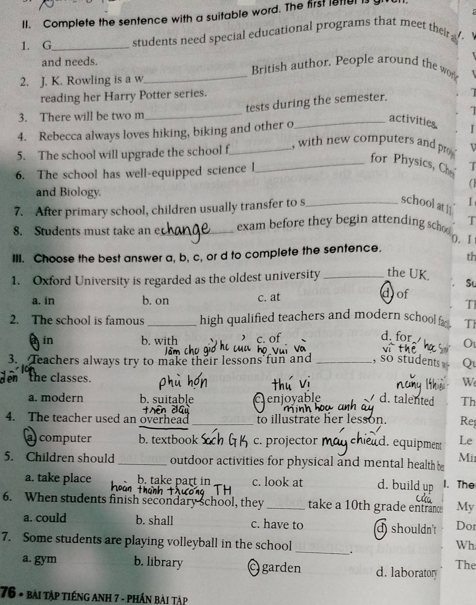 Complete the sentence with a suitable word. The first lettel is
1. G_
students need special educational programs that meet their a .
and needs. _British author. People around the wor
2. J. K. Rowling is a w
reading her Harry Potter series.
_
tests during the semester.
7
3. There will be two m
4. Rebecca always loves hiking, biking and other o
_activities I
5. The school will upgrade the school f_
, with new computers and pr D
_for Physics, Ch T
6. The school has well-equipped science l
and Biology.
7. After primary school, children usually transfer to s_
schoolatl I
8. Students must take an e_
exam before they begin attending schoo T
0. I
IlI. Choose the best answer a, b, c, or d to complete the sentence.
th
1. Oxford University is regarded as the oldest university_
the UK. St
a. in b. on c. at
dof
Tl
2. The school is famous _high qualified teachers and modern school fa . Th
a in b. with
C.o
d. for O
3. Teachers always try to make their lessons fun and _, so students w Q
the classes .
W
a. modern b. sui Th
cenjoyable d. talented
4. The teacher used an overhead _to illustrate her lesson.
Reș
a computer b. textbook c. projector _Le
d. equipment
5. Children should _outdoor activities for physical and mental health be Mii
a. take place b. take part in c. look at
d. build up 1. The
6. When students finish secondary school, they _take a 10th grade entrance My
a. could b. shall c. have to d shouldn't Dor
_
7. Some students are playing volleyball in the school
Wh
.
The
a. gym b. library C garden d. laboratory
76 * bài tập tiếng Anh 7 - phần bài tập