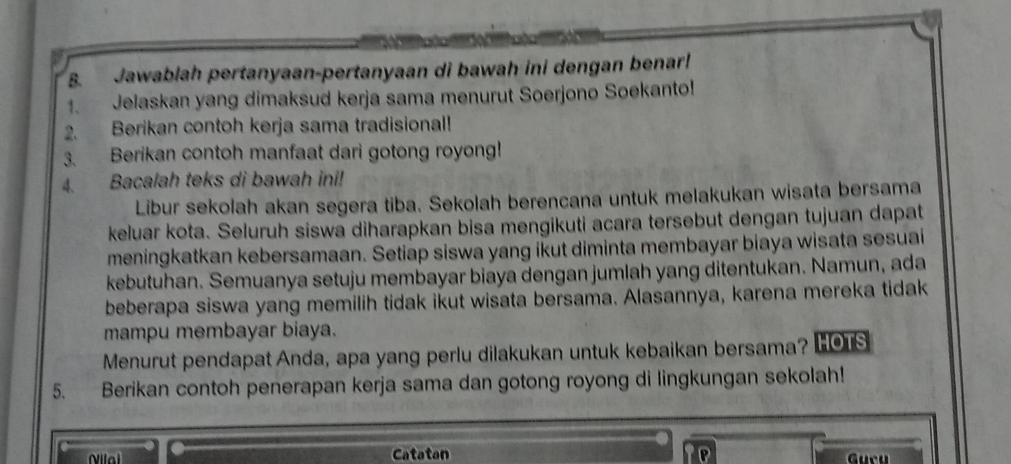 Jawablah pertanyaan-pertanyaan di bawah ini dengan benar! 
1、 Jelaskan yang dimaksud kerja sama menurut Soerjono Soekanto! 
2. Berikan contoh kerja sama tradisional! 
3. Berikan contoh manfaat dari gotong royong! 
4. Bacalah teks di bawah ini! 
Libur sekolah akan segera tiba. Sekolah berencana untuk melakukan wisata bersama 
keluar kota. Seluruh siswa diharapkan bisa mengikuti acara tersebut dengan tujuan dapat 
meningkatkan kebersamaan. Setiap siswa yang ikut diminta membayar biaya wisata sesuai 
kebutuhan. Semuanya setuju membayar biaya dengan jumlah yang ditentukan. Namun, ada 
beberapa siswa yang memilih tidak ikut wisata bersama. Alasannya, karena mereka tidak 
mampu membayar biaya. 
Menurut pendapat Anda, apa yang perlu dilakukan untuk kebaikan bersama? HOTS 
5. Berikan contoh penerapan kerja sama dan gotong royong di lingkungan sekolah! 
Nilal Catatan Gucu