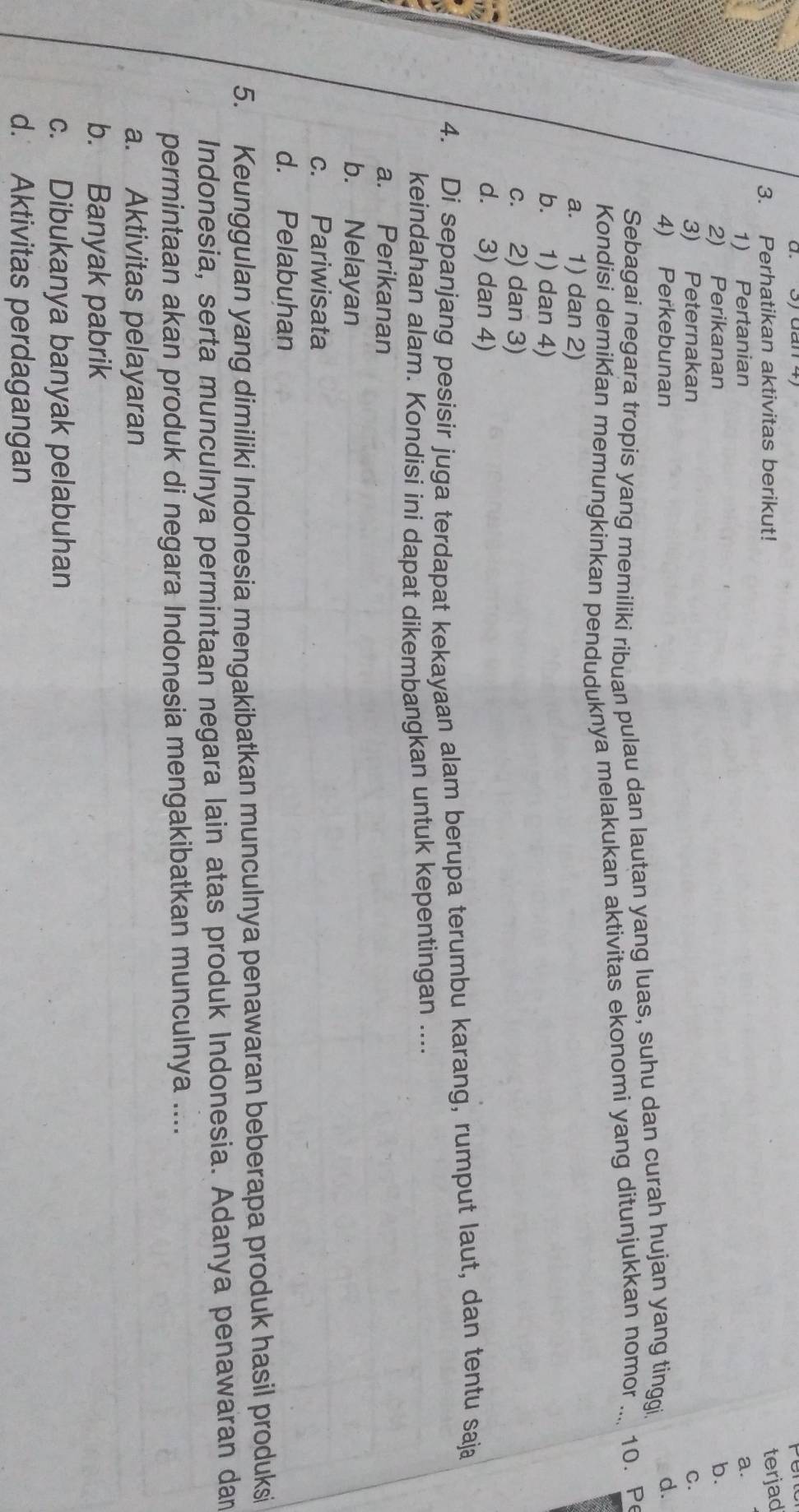 Perhatikan aktivitas berikut!
terjad
1) Pertanian a.
2) Perikanan b.
3) Peternakan C.
4) Perkebunan
Sebagai negara tropis yang memiliki ribuan pulau dan lautan yang luas, suhu dan curah hujan yang tinggi d.
Kondisi demikian memungkinkan penduduknya melakukan aktivitas ekonomi yang ditunjukkan nomor_ 10. Pe
a. 1) dan 2)
b. 1) dan 4)
c. 2) dan 3)
d. 3) dan 4)
4. Di sepanjang pesisir juga terdapat kekayaan alam berupa terumbu karang, rumput laut, dan tentu saja
keindahan alam. Kondisi ini dapat dikembangkan untuk kepentingan ....
a. Perikanan
b. Nelayan
c. Pariwisata
d. Pelabuhan
5. Keunggulan yang dimiliki Indonesia mengakibatkan munculnya penawaran beberapa produk hasil produksi
Indonesia, serta munculnya permintaan negara lain atas produk Indonesia. Adanya penawaran dam
permintaan akan produk di negara Indonesia mengakibatkan munculnya ....
a. Aktivitas pelayaran
b. Banyak pabrik
c. Dibukanya banyak pelabuhan
d. Aktivitas perdagangan