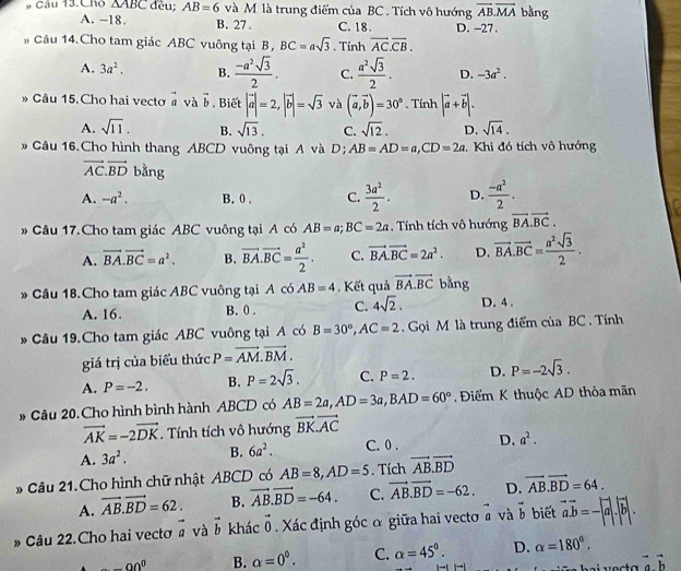 Chó △ ABC đều; AB=6 và M là trung điểm của BC . Tích vô hướng overline AB.overline MA bằng
A. -18. B. 27 . C. 18 . D. -27.
Câu 14.Cho tam giác ABC vuông tại B, BC=asqrt(3). Tính vector AC.vector CB.
A. 3a^2. B.  (-a^2sqrt(3))/2 . C.  a^2sqrt(3)/2 . D. -3a^2.
» Câu 15.Cho hai vecto vector a và vector b. Biết |vector a|=2,|vector b|=sqrt(3) và (vector a,vector b)=30°. Tính |vector a+vector b|.
A. sqrt(11). B. sqrt(13). C. sqrt(12). D. sqrt(14).
Câu 16.Cho hình thang ABCD vuông tại A và D; AB=AD=a,CD=2a 2 Khi đó tích vô hướng
vector AC.vector BD bằng
A. -a^2. B. 0 . C.  3a^2/2 . D.  (-a^2)/2 .
Câu 17.Cho tam giác ABC vuông tại A có AB=a;BC=2a. Tính tích vô hướng vector BA.vector BC.
A. vector BA.vector BC=a^2. B. vector BA.vector BC= a^2/2 . C. vector BA.vector BC=2a^2. D. overline BA.overline BC= a^2sqrt(3)/2 .
* Cầu 18.Cho tam giác ABC vuông tại A có AB=4. Kết quả vector BA.vector BC bằng
A. 16. B. 0 . C. 4sqrt(2). D. 4 .
Câu 19.Cho tam giác ABC vuông tại A có B=30°,AC=2 Gọi M là trung điểm của BC . Tính
giá trị của biểu thức P=vector AM.vector BM.
A. P=-2. B. P=2sqrt(3). C. P=2. D. P=-2sqrt(3).
# Câu 20. Cho hình bình hành ABCD có AB=2a,AD=3a,BAD=60°. Điểm K thuộc AD thỏa mãn
vector AK=-2vector DK. Tính tích vô hướng vector BKvector AC
A. 3a^2. B. 6a^2. C. 0 . D. a^2.
# Câu 21. Cho hình chữ nhật ABCD có AB=8,AD=5. Tích vector AB.vector BD
A. vector AB.vector BD=62. B. vector AB.vector BD=-64. C. vector AB.vector BD=-62. D. vector AB.vector BD=64.
» Câu 22.Cho hai vecto vector a và vector b khác vector 0 Xác định góc ơ giữa hai vecto vector a và vector b biết vector avector b=-|vector a|.|vector b|.
-90^0 B. alpha =0^0. C. alpha =45°. D. alpha =180°,
vector avector b